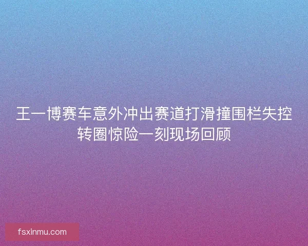 王一博赛车意外冲出赛道打滑撞围栏失控转圈惊险一刻现场回顾