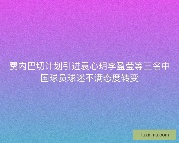 费内巴切计划引进袁心玥李盈莹等三名中国球员球迷不满态度转变