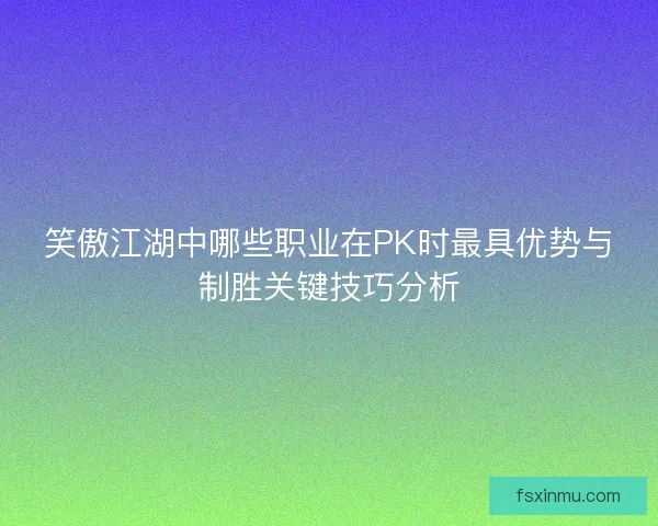 笑傲江湖中哪些职业在PK时最具优势与制胜关键技巧分析