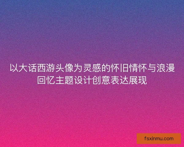 以大话西游头像为灵感的怀旧情怀与浪漫回忆主题设计创意表达展现