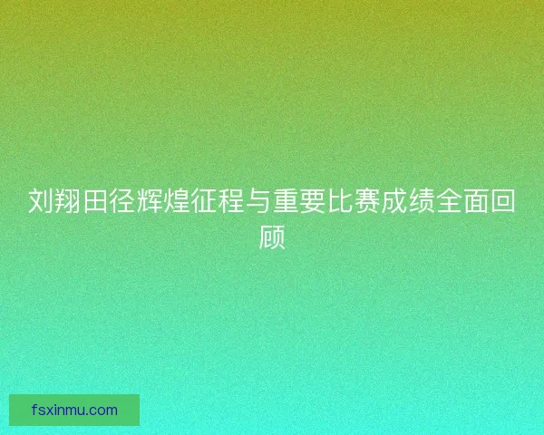 刘翔田径辉煌征程与重要比赛成绩全面回顾