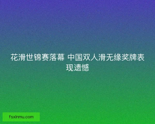 花滑世锦赛落幕 中国双人滑无缘奖牌表现遗憾