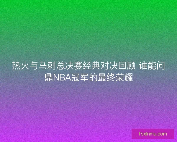 热火与马刺总决赛经典对决回顾 谁能问鼎NBA冠军的最终荣耀 热火与马刺总决赛经典对决回顾 谁能问鼎NBA冠军的最终荣耀