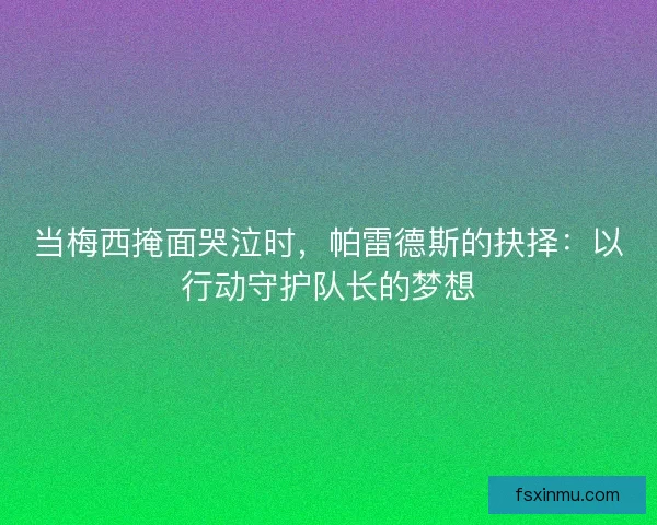 当梅西掩面哭泣时，帕雷德斯的抉择：以行动守护队长的梦想