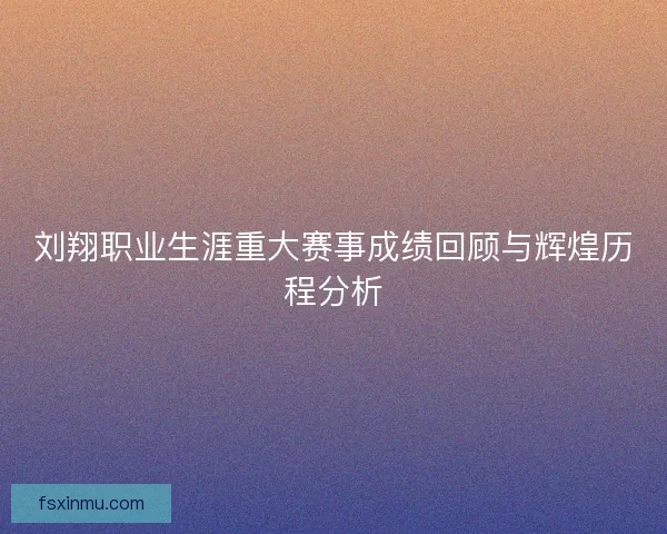 刘翔职业生涯重大赛事成绩回顾与辉煌历程分析