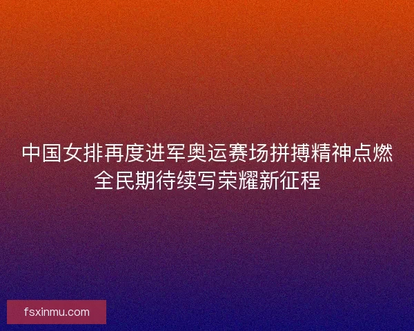中国女排再度进军奥运赛场拼搏精神点燃全民期待续写荣耀新征程
