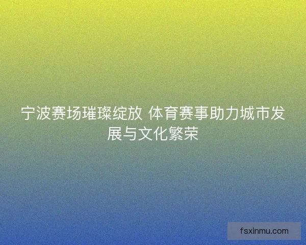 宁波赛场璀璨绽放 体育赛事助力城市发展与文化繁荣 宁波赛场璀璨绽放 体育赛事助力城市发展与文化繁荣