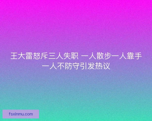 王大雷怒斥三人失职 一人散步一人靠手一人不防守引发热议