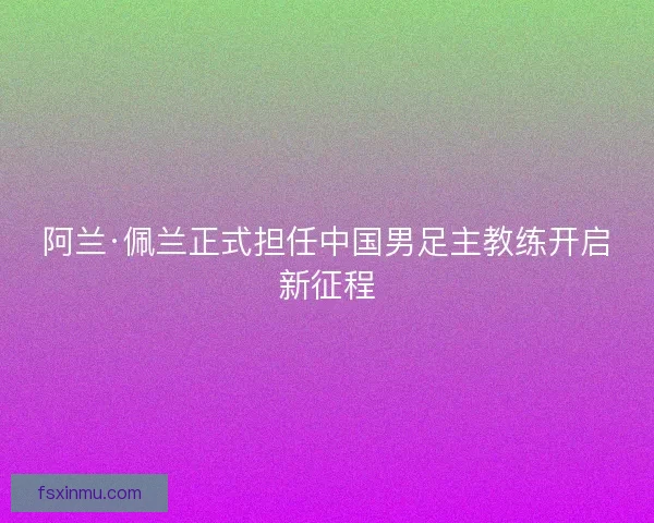 阿兰·佩兰正式担任中国男足主教练开启新征程